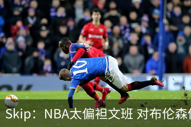 Skip：NBA太偏袒文班 对布伦森做出扎扎垫伦纳德脚的动作却没被吹